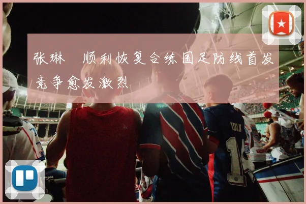 张琳芃顺利恢复合练国足防线首发竞争愈发激烈